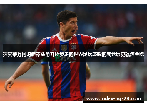 探究莱万何时崭露头角并逐步走向世界足坛巅峰的成长历史轨迹全貌 探究莱万何时崭露头角并逐步走向世界足坛巅峰的成长历史轨迹全貌