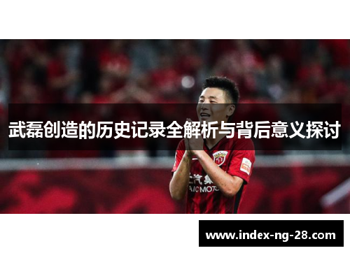 武磊创造的历史记录全解析与背后意义探讨 武磊创造的历史记录全解析与背后意义探讨