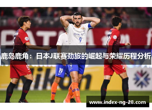 鹿岛鹿角：日本J联赛劲旅的崛起与荣耀历程分析