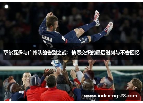 萨尔瓦多与广州队的告别之战：情感交织的最后时刻与不舍回忆