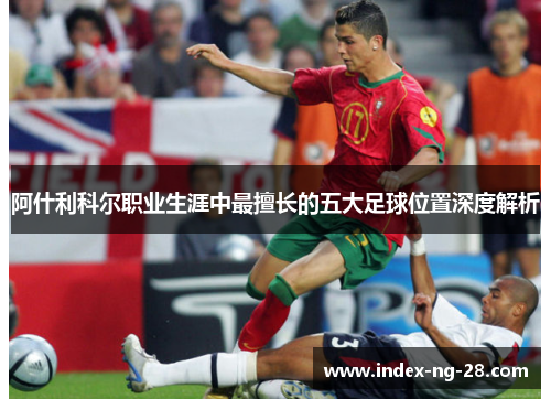 阿什利科尔职业生涯中最擅长的五大足球位置深度解析 阿什利科尔职业生涯中最擅长的五大足球位置深度解析
