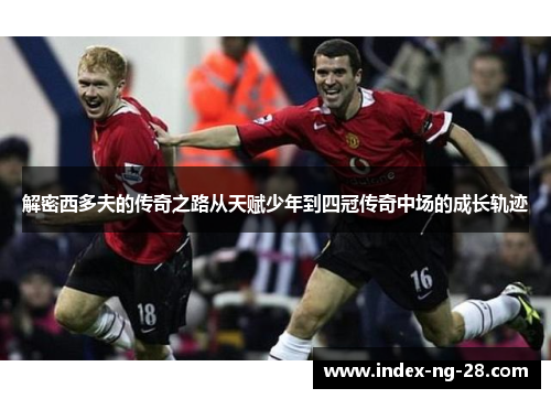 解密西多夫的传奇之路从天赋少年到四冠传奇中场的成长轨迹