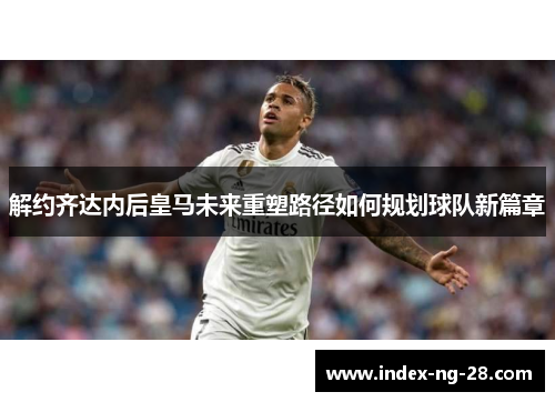 解约齐达内后皇马未来重塑路径如何规划球队新篇章