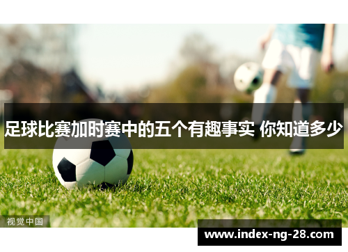 足球比赛加时赛中的五个有趣事实 你知道多少 足球比赛加时赛中的五个有趣事实 你知道多少