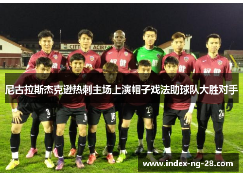 尼古拉斯杰克逊热刺主场上演帽子戏法助球队大胜对手 尼古拉斯杰克逊热刺主场上演帽子戏法助球队大胜对手