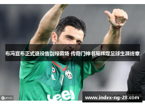 布冯宣布正式退役告别绿茵场 传奇门神书写辉煌足球生涯终章 布冯宣布正式退役告别绿茵场 传奇门神书写辉煌足球生涯终章