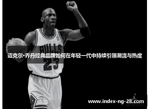 迈克尔·乔丹经典品牌如何在年轻一代中持续引领潮流与热度