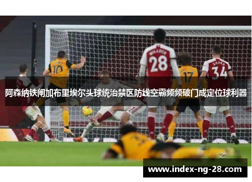 阿森纳铁闸加布里埃尔头球统治禁区防线空霸频频破门成定位球利器 阿森纳铁闸加布里埃尔头球统治禁区防线空霸频频破门成定位球利器
